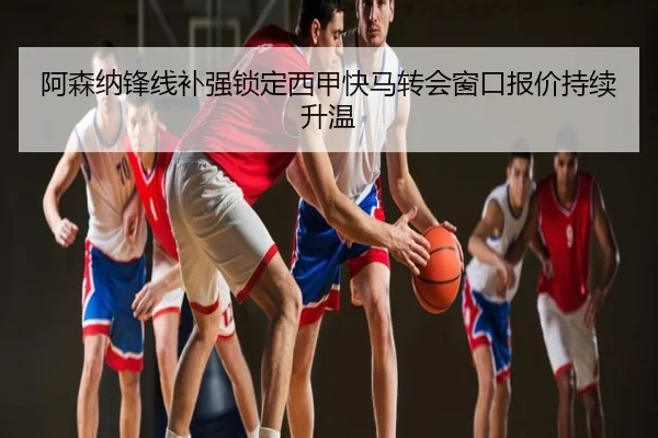 阿森纳锋线补强锁定西甲快马转会窗口报价持续升温