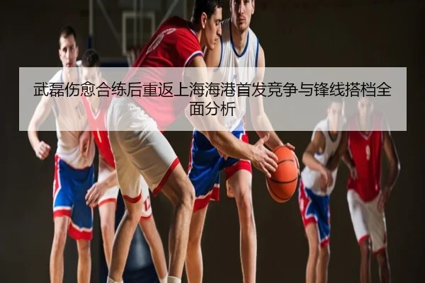武磊伤愈合练后重返上海海港首发竞争与锋线搭档全面分析