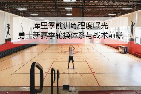 库里季前训练强度曝光 勇士新赛季轮换体系与战术前瞻