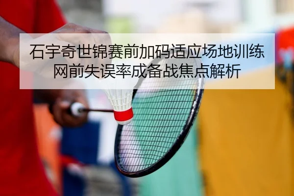石宇奇世锦赛前加码适应场地训练 网前失误率成备战焦点解析