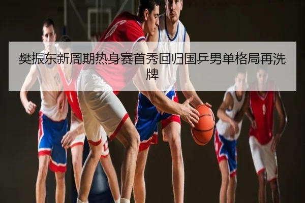 樊振东新周期热身赛首秀回归国乒男单格局再洗牌