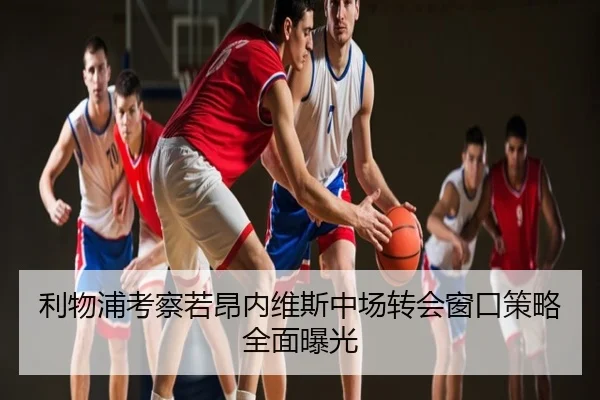 利物浦考察若昂内维斯中场转会窗口策略全面曝光
