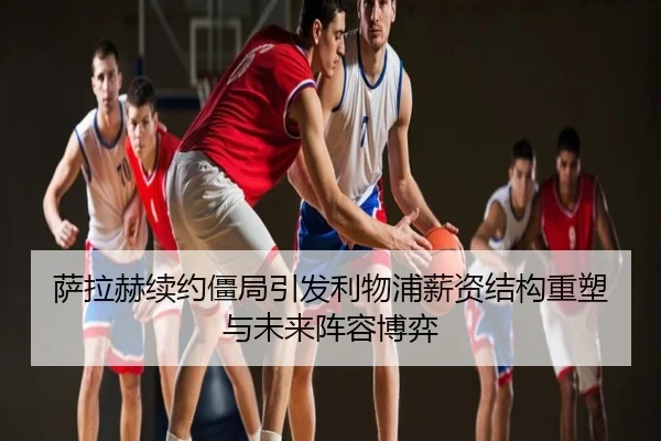 萨拉赫续约僵局引发利物浦薪资结构重塑与未来阵容博弈