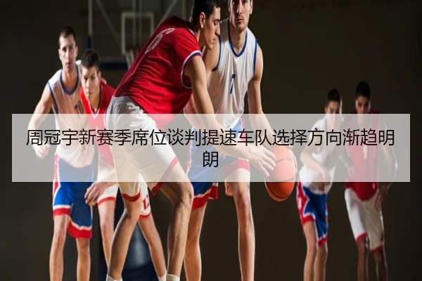 周冠宇新赛季席位谈判提速车队选择方向渐趋明朗