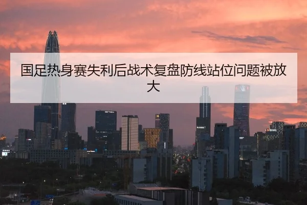 国足热身赛失利后战术复盘防线站位问题被放大