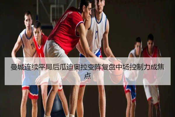 曼城连续平局后瓜迪奥拉变阵复盘中场控制力成焦点
