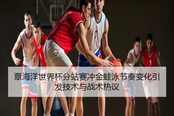 覃海洋世界杯分站赛冲金蛙泳节奏变化引发技术与战术热议